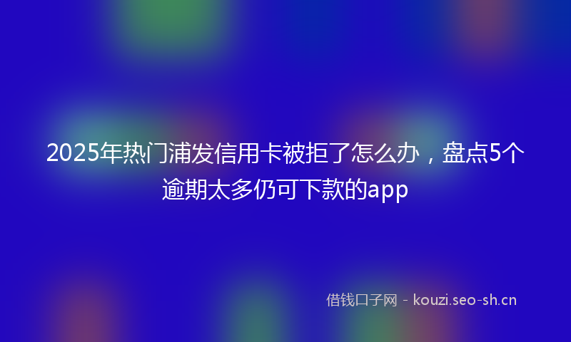 2025年热门浦发信用卡被拒了怎么办，盘点5个逾期太多仍可下款的app