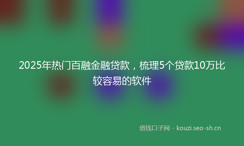 2025年热门百融金融贷款，梳理5个贷款10万比较容易的软件