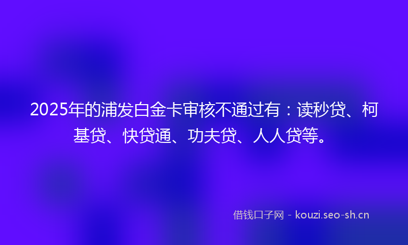 2025年的浦发白金卡审核不通过有：读秒贷、柯基贷、快贷通、功夫贷、人人贷等。