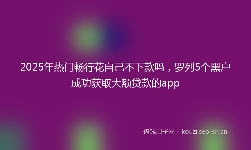 2025年热门畅行花自己不下款吗，罗列5个黑户成功获取大额贷款的app
