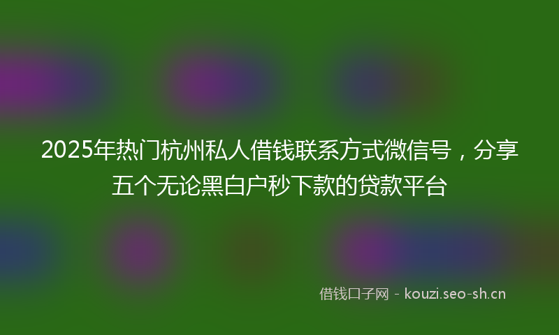 2025年热门杭州私人借钱联系方式微信号，分享五个无论黑白户秒下款的贷款平台