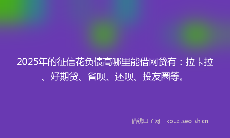 2025年的征信花负债高哪里能借网贷有:拉卡拉、好期贷、省呗、还呗、投友圈等。