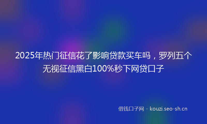 2025年热门征信花了影响贷款买车吗，罗列五个无视征信黑白100%秒下网贷口子