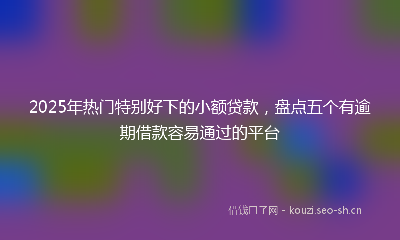 2025年热门特别好下的小额贷款，盘点五个有逾期借款容易通过的平台