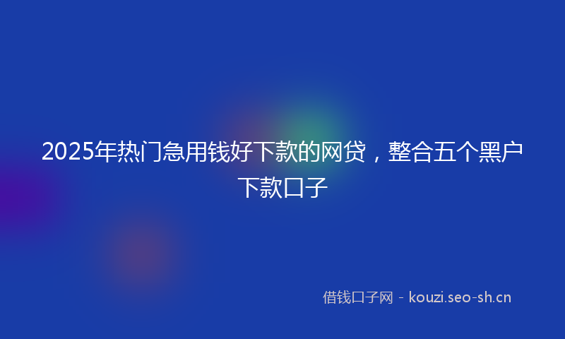 2025年热门急用钱好下款的网贷，整合五个黑户下款口子