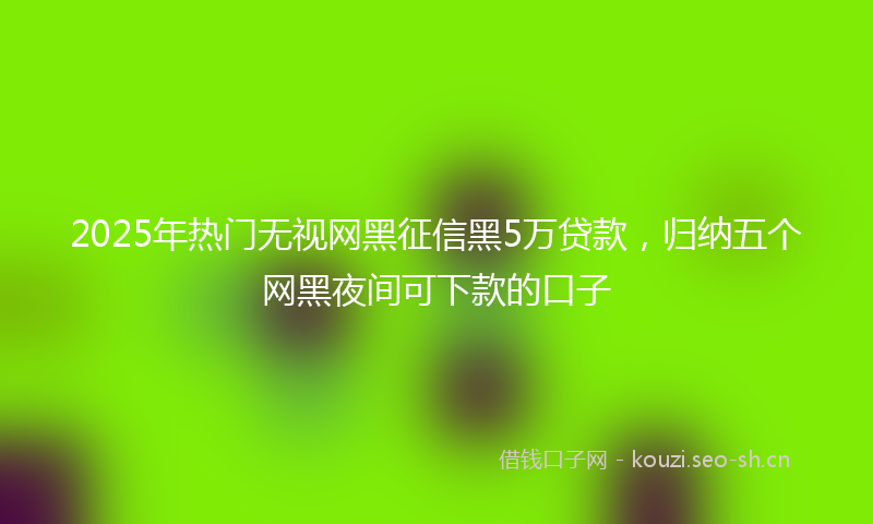 2025年热门无视网黑征信黑5万贷款，归纳五个网黑夜间可下款的口子