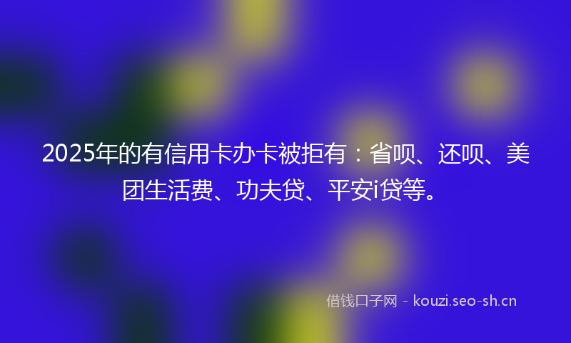 2025年的有信用卡办卡被拒有：省呗、还呗、美团生活费、功夫贷、平安i贷等。