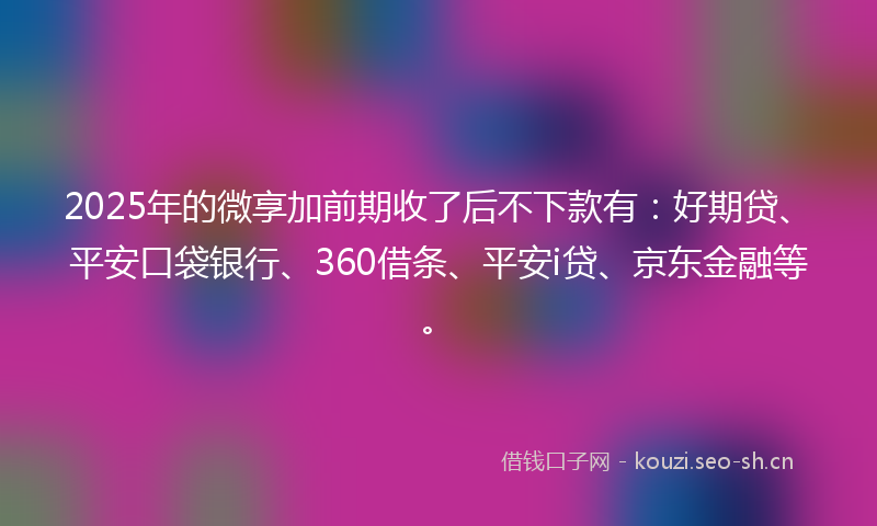 2025年的微享加前期收了后不下款有：好期贷、平安口袋银行、360借条、平安i贷、京东金融等。