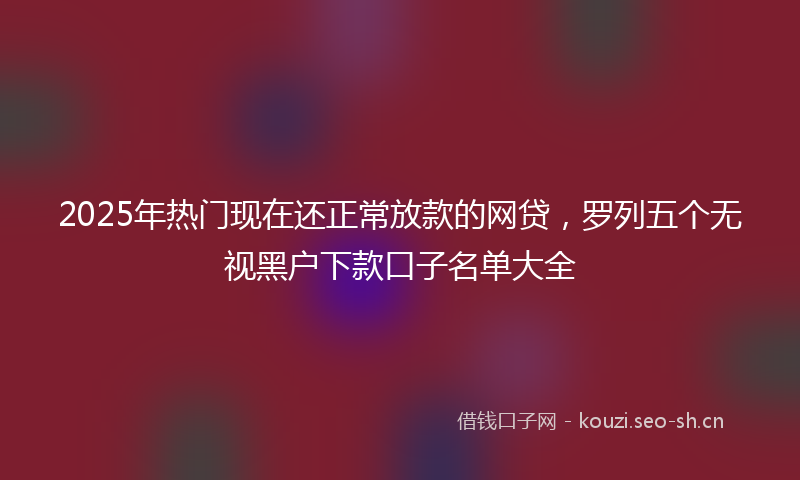 2025年热门现在还正常放款的网贷，罗列五个无视黑户下款口子名单大全