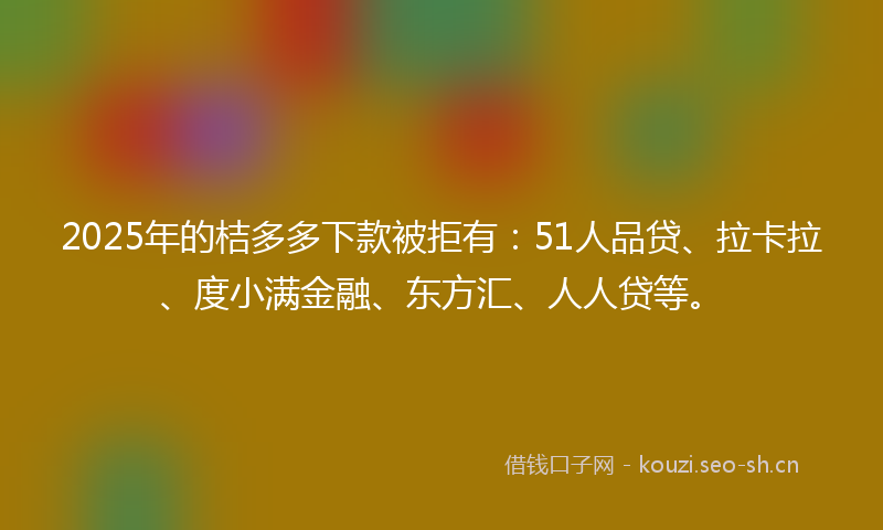 2025年的桔多多下款被拒有：51人品贷、拉卡拉、度小满金融、东方汇、人人贷等。