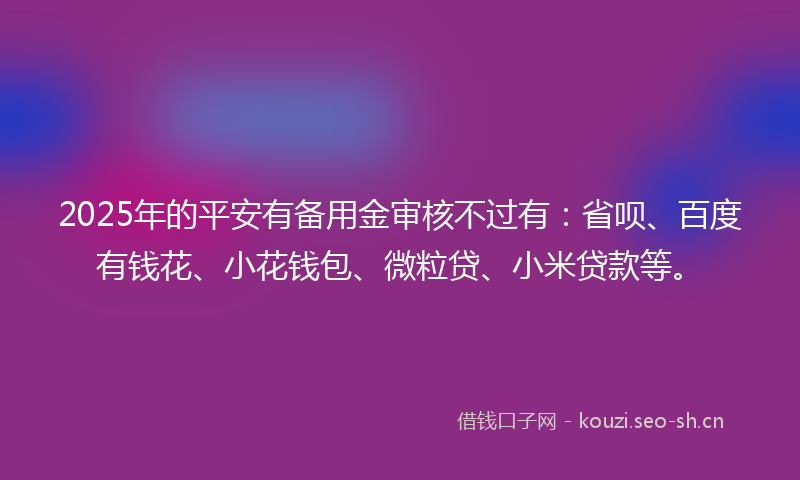 2025年的平安有备用金审核不过有:省呗、百度有钱花、小花钱包、微粒贷、小米贷款等。