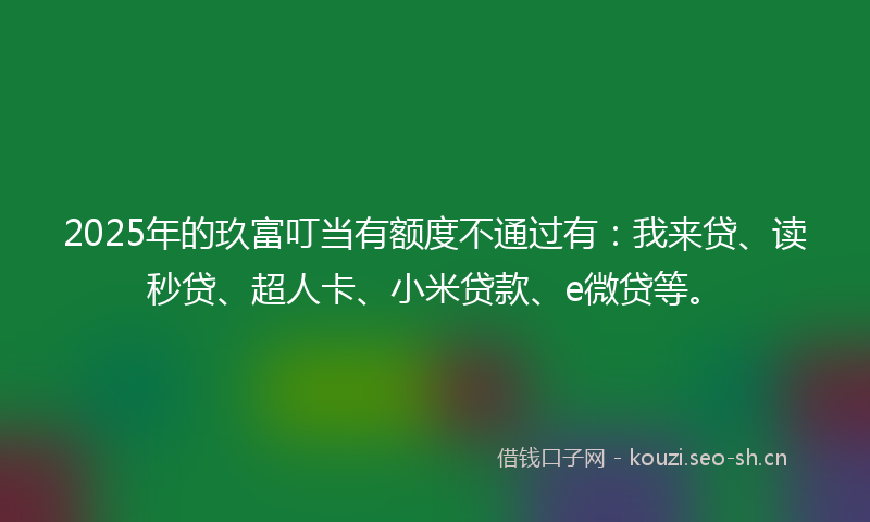 2025年的玖富叮当有额度不通过有：我来贷、读秒贷、超人卡、小米贷款、e微贷等。