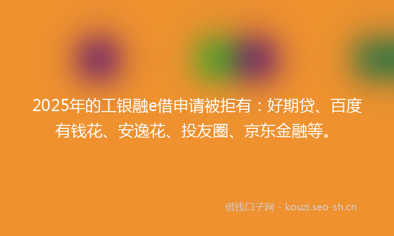 2025年的工银融e借申请被拒有：好期贷、百度有钱花、安逸花、投友圈、京东金融等。