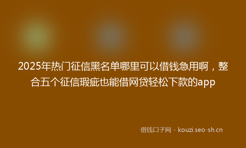 2025年热门征信黑名单哪里可以借钱急用啊，整合五个征信瑕疵也能借网贷轻松下款的app