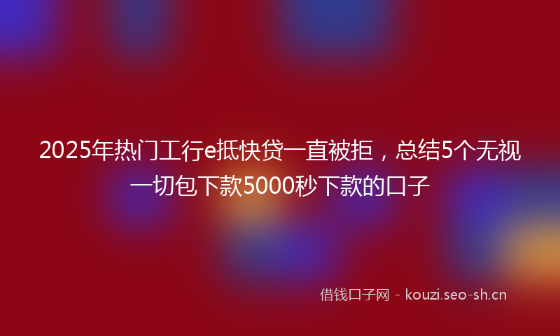 2025年热门工行e抵快贷一直被拒，总结5个无视一切包下款5000秒下款的口子