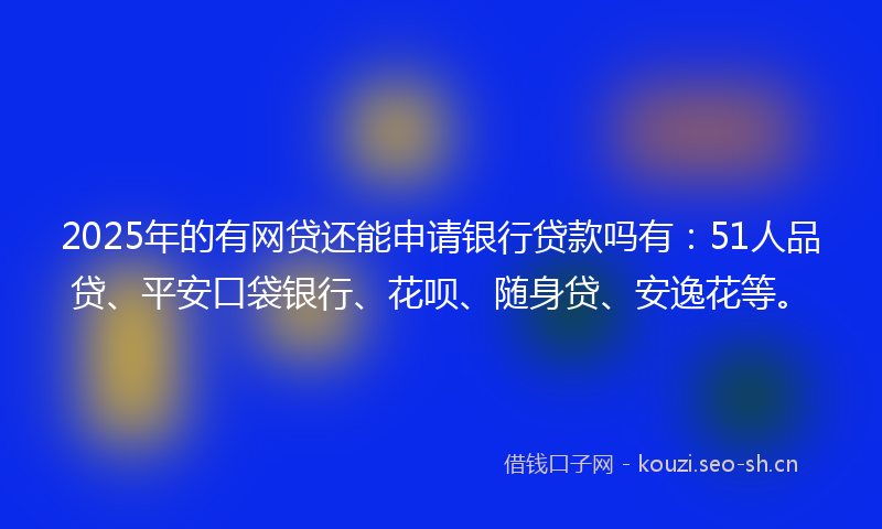 2025年的有网贷还能申请银行贷款吗有：51人品贷、平安口袋银行、花呗、随身贷、安逸花等。