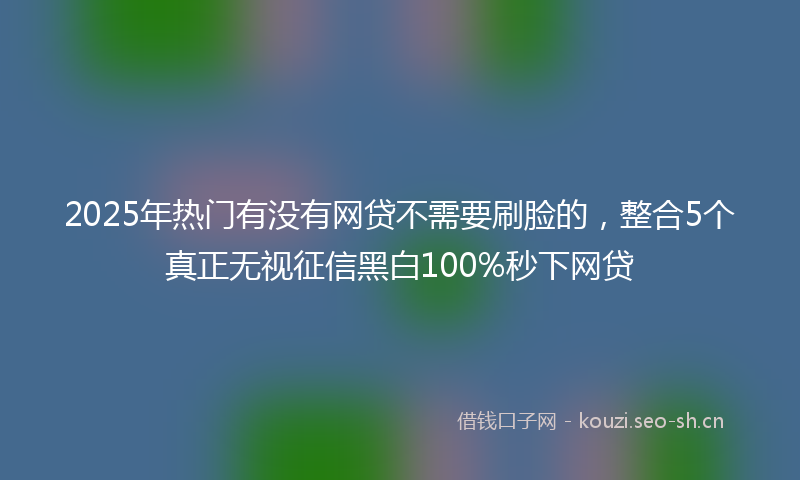 2025年热门有没有网贷不需要刷脸的，整合5个真正无视征信黑白100%秒下网贷