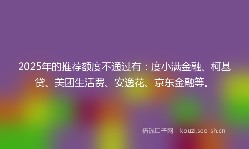 2025年的推荐额度不通过有:度小满金融、柯基贷、美团生活费、安逸花、京东金融等。