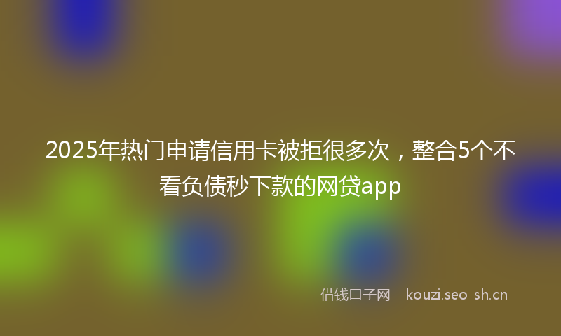 2025年热门申请信用卡被拒很多次，整合5个不看负债秒下款的网贷app
