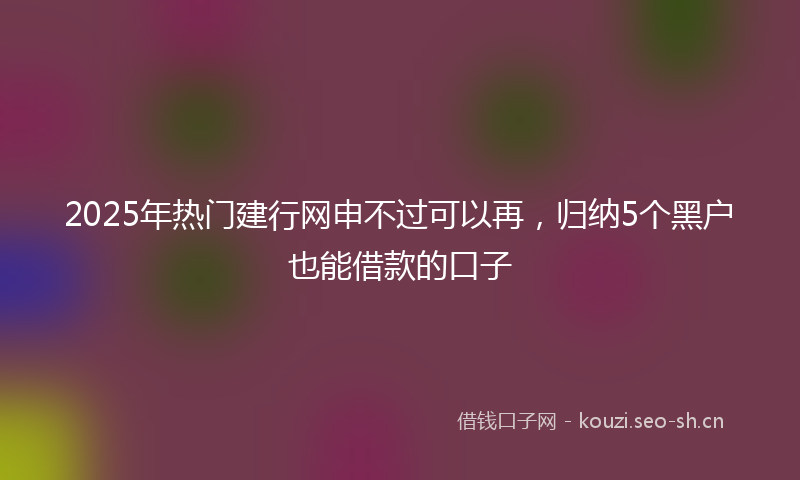 2025年热门建行网申不过可以再，归纳5个黑户也能借款的口子