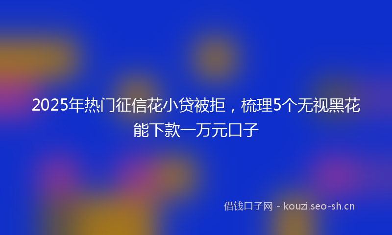 2025年热门征信花小贷被拒，梳理5个无视黑花能下款一万元口子
