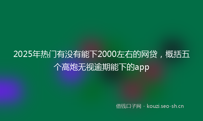 2025年热门有没有能下2000左右的网贷，概括五个高炮无视逾期能下的app