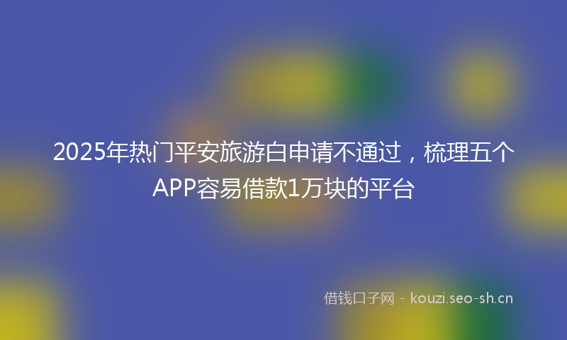 2025年热门平安旅游白申请不通过，梳理五个APP容易借款1万块的平台