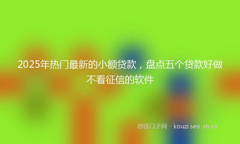 2025年热门最新的小额贷款，盘点五个贷款好做不看征信的软件