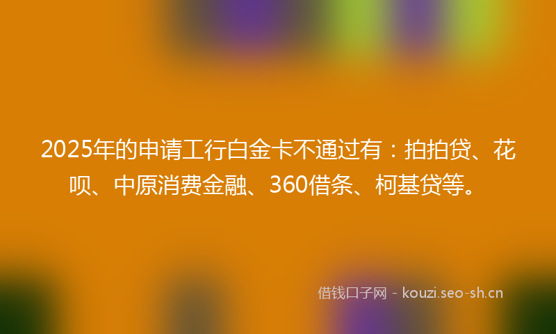 2025年的申请工行白金卡不通过有：拍拍贷、花呗、中原消费金融、360借条、柯基贷等。