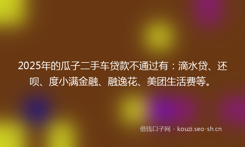 2025年的瓜子二手车贷款不通过有：滴水贷、还呗、度小满金融、融逸花、美团生活费等。