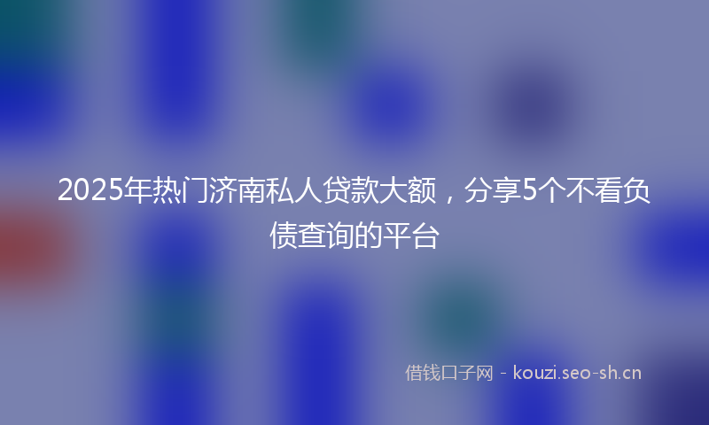 2025年热门济南私人贷款大额，分享5个不看负债查询的平台