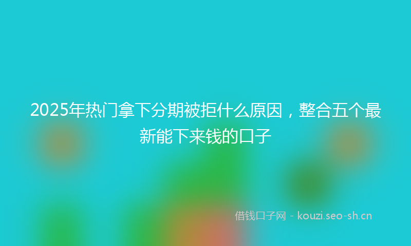 2025年热门拿下分期被拒什么原因，整合五个最新能下来钱的口子