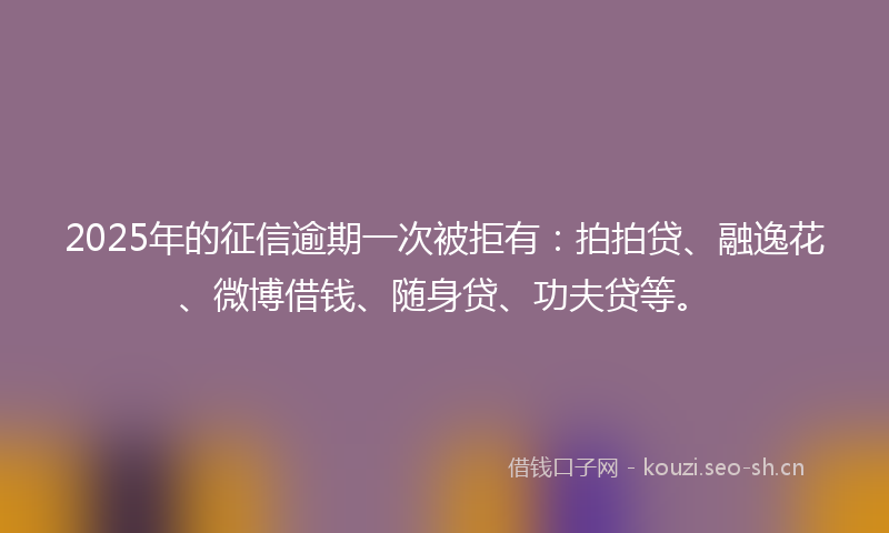 2025年的征信逾期一次被拒有:拍拍贷、融逸花、微博借钱、随身贷、功夫贷等。