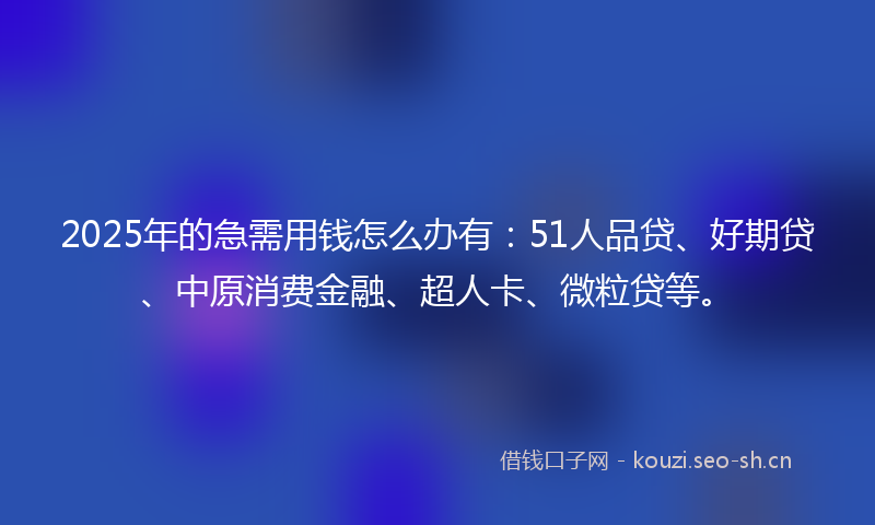 2025年的急需用钱怎么办有：51人品贷、好期贷、中原消费金融、超人卡、微粒贷等。