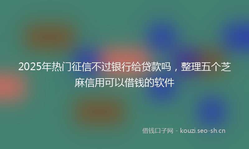 2025年热门征信不过银行给贷款吗，整理五个芝麻信用可以借钱的软件