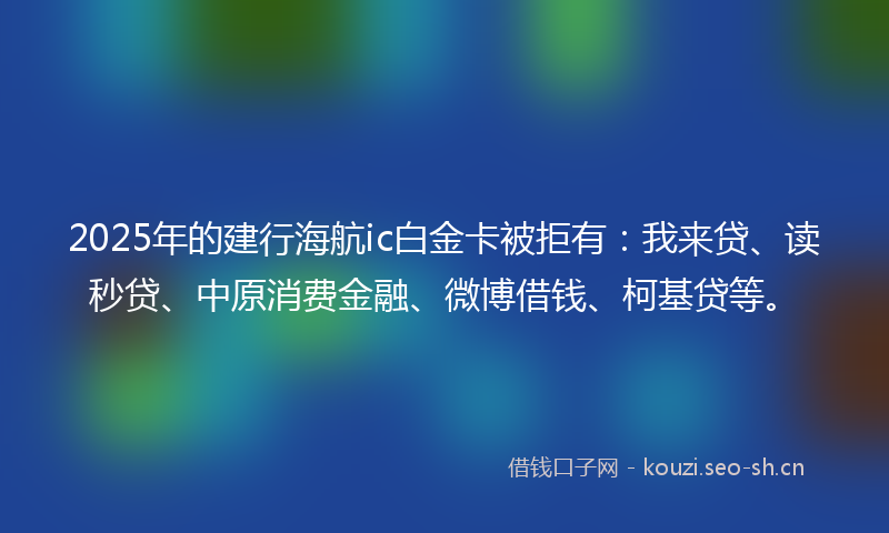 2025年的建行海航ic白金卡被拒有：我来贷、读秒贷、中原消费金融、微博借钱、柯基贷等。