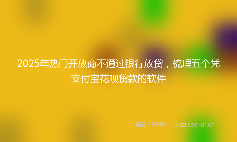 2025年热门开放商不通过银行放贷,梳理五个凭支付宝花呗贷款的软件