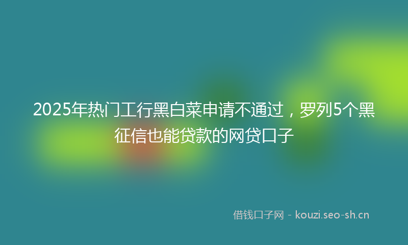 2025年热门工行黑白菜申请不通过，罗列5个黑征信也能贷款的网贷口子