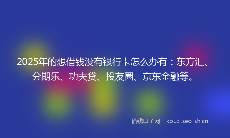2025年的想借钱没有银行卡怎么办有：东方汇、分期乐、功夫贷、投友圈、京东金融等。