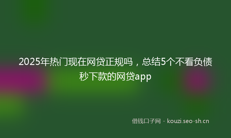 2025年热门现在网贷正规吗,总结5个不看负债秒下款的网贷app