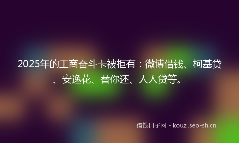 2025年的工商奋斗卡被拒有：微博借钱、柯基贷、安逸花、替你还、人人贷等。