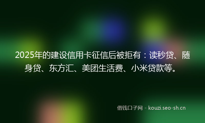 2025年的建设信用卡征信后被拒有：读秒贷、随身贷、东方汇、美团生活费、小米贷款等。