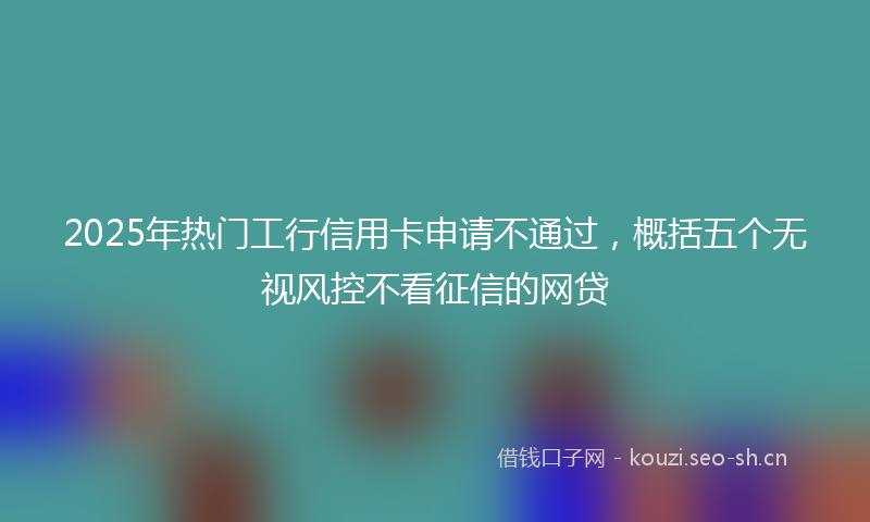 2025年热门工行信用卡申请不通过，概括五个无视风控不看征信的网贷