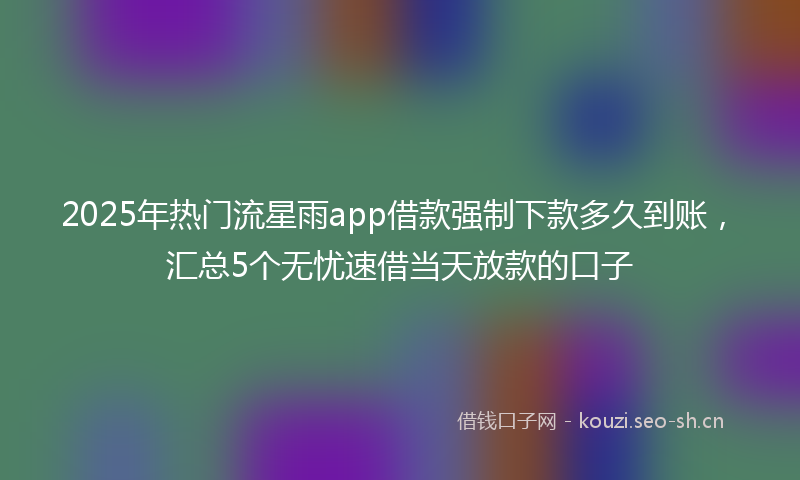 2025年热门流星雨app借款强制下款多久到账，汇总5个无忧速借当天放款的口子