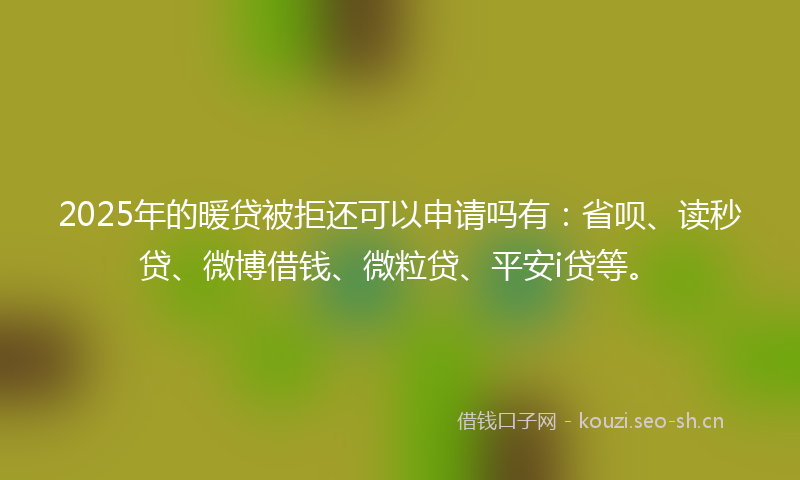 2025年的暖贷被拒还可以申请吗有：省呗、读秒贷、微博借钱、微粒贷、平安i贷等。