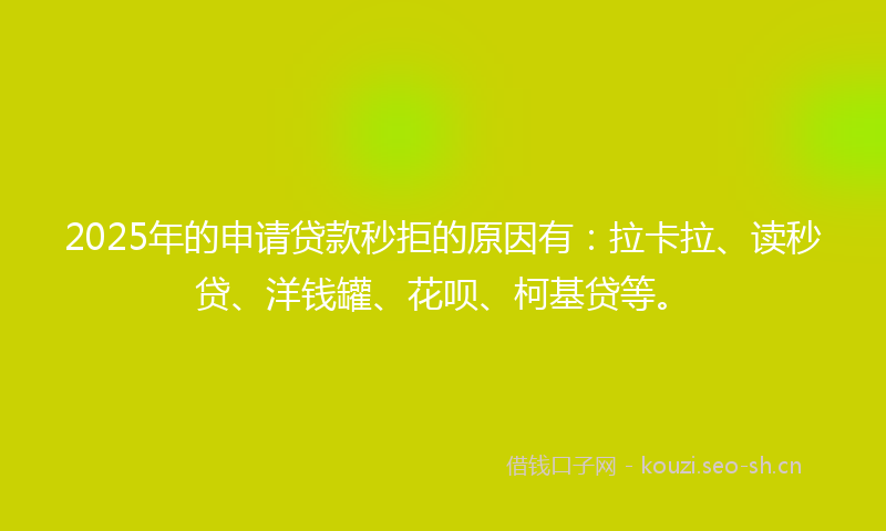2025年的申请贷款秒拒的原因有：拉卡拉、读秒贷、洋钱罐、花呗、柯基贷等。