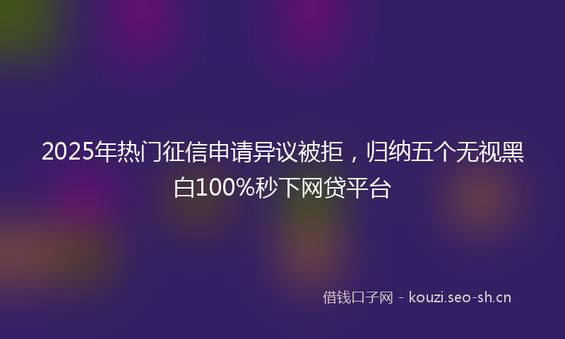 2025年热门征信申请异议被拒，归纳五个无视黑白100%秒下网贷平台