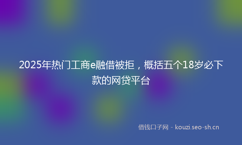 2025年热门工商e融借被拒，概括五个18岁必下款的网贷平台