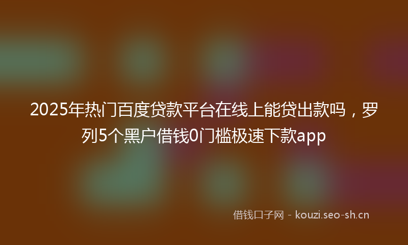 2025年热门百度贷款平台在线上能贷出款吗，罗列5个黑户借钱0门槛极速下款app
