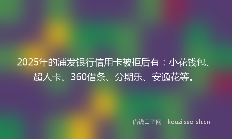 2025年的浦发银行信用卡被拒后有：小花钱包、超人卡、360借条、分期乐、安逸花等。